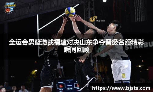 全运会男篮激战福建对决山东争夺晋级名额精彩瞬间回顾