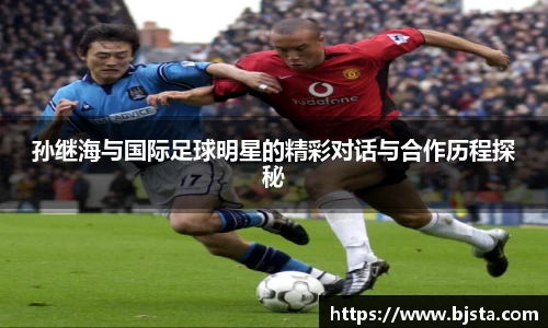 孙继海与国际足球明星的精彩对话与合作历程探秘