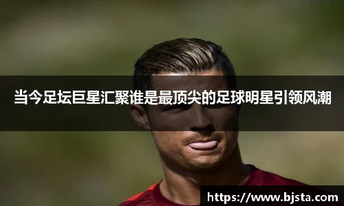 当今足坛巨星汇聚谁是最顶尖的足球明星引领风潮